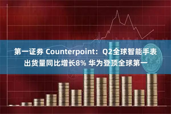 第一证券 Counterpoint：Q2全球智能手表出货量同比增长8% 华为登顶全球第一
