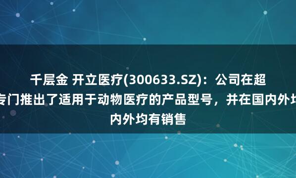 千层金 开立医疗(300633.SZ)：公司在超声领域专门推出了适用于动物医疗的产品型号，并在国内外均有销售