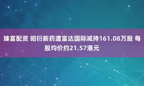 臻富配资 昭衍新药遭富达国际减持161.08万股 每股均价约21.57港元