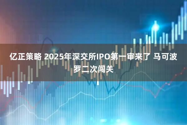 亿正策略 2025年深交所IPO第一审来了 马可波罗二次闯关