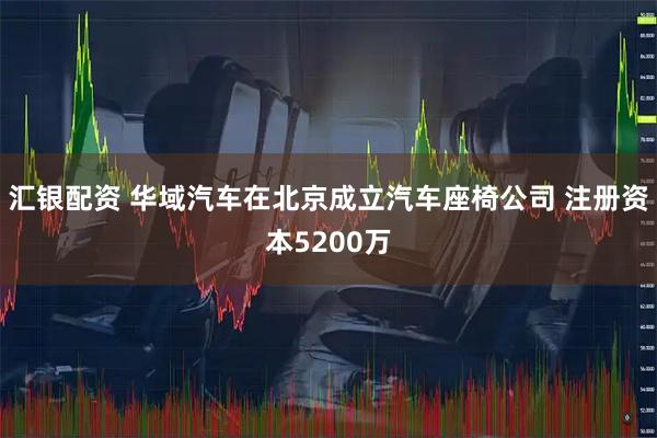 汇银配资 华域汽车在北京成立汽车座椅公司 注册资本5200万