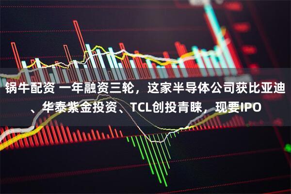 锅牛配资 一年融资三轮,这家半导体公司获比亚迪、华泰紫金投资、TCL创投青睐,现要IPO