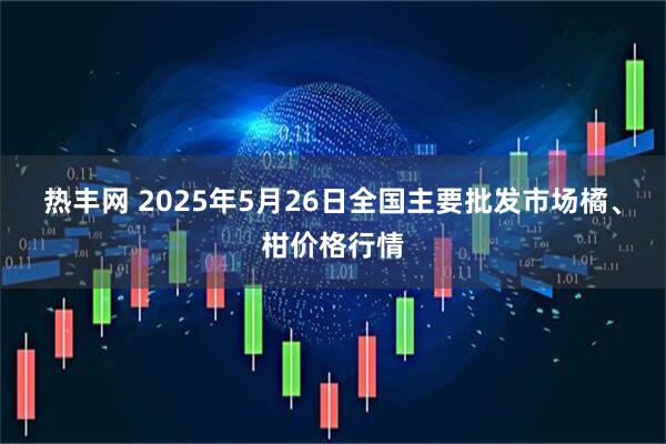 热丰网 2025年5月26日全国主要批发市场橘、柑价格行情