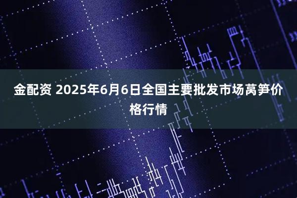 金配资 2025年6月6日全国主要批发市场莴笋价格行情