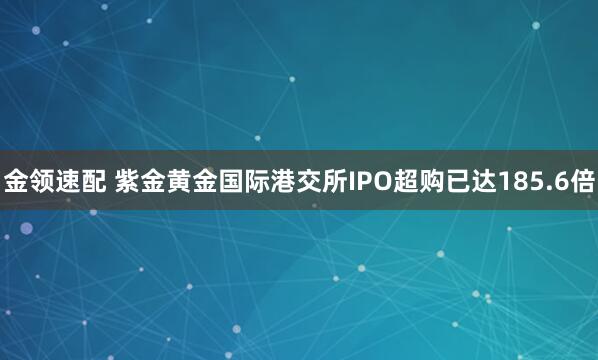 金领速配 紫金黄金国际港交所IPO超购已达185.6倍