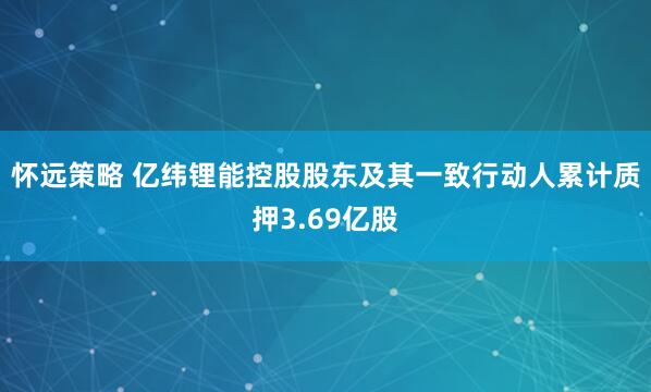 怀远策略 亿纬锂能控股股东及其一致行动人累计质押3.69亿股