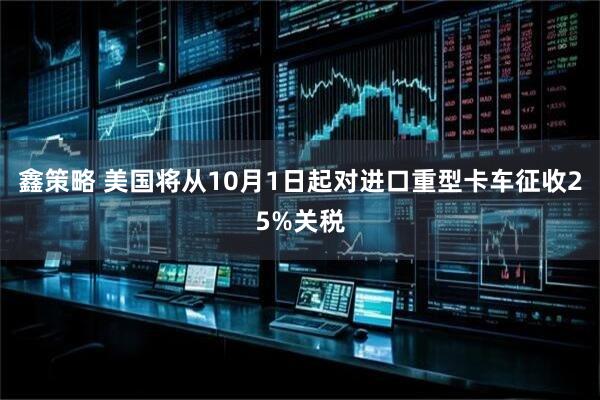 鑫策略 美国将从10月1日起对进口重型卡车征收25%关税