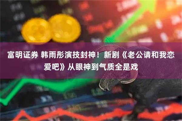 富明证券 韩雨彤演技封神!新剧《老公请和我恋爱吧》从眼神到气质全是戏