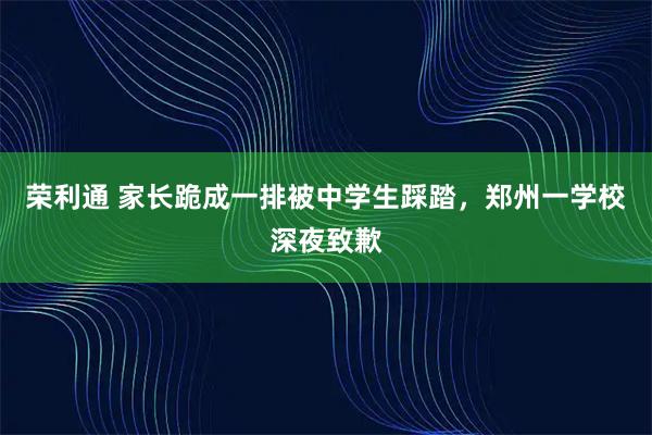 荣利通 家长跪成一排被中学生踩踏,郑州一学校深夜致歉