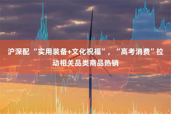 沪深配 “实用装备+文化祝福”,“高考消费”拉动相关品类商品热销