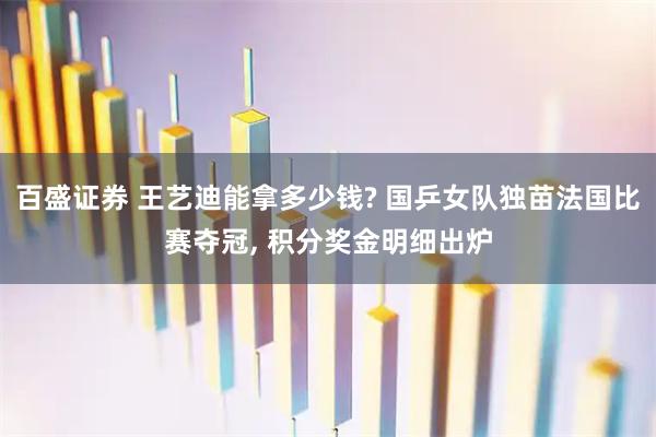 百盛证券 王艺迪能拿多少钱? 国乒女队独苗法国比赛夺冠, 积分奖金明细出炉